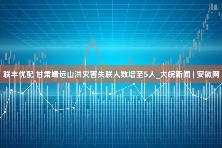 联丰优配 甘肃靖远山洪灾害失联人数增至5人_大皖新闻 | 安徽网