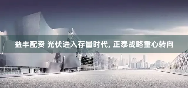 益丰配资 光伏进入存量时代, 正泰战略重心转向