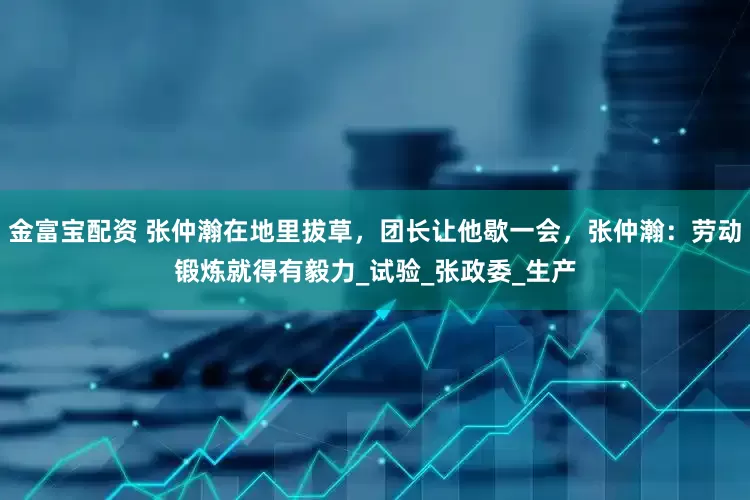 金富宝配资 张仲瀚在地里拔草，团长让他歇一会，张仲瀚：劳动锻炼就得有毅力_试验_张政委_生产