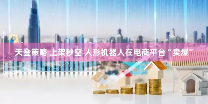 天金策略 上架秒空 人形机器人在电商平台“卖爆”