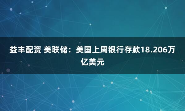 益丰配资 美联储：美国上周银行存款18.206万亿美元