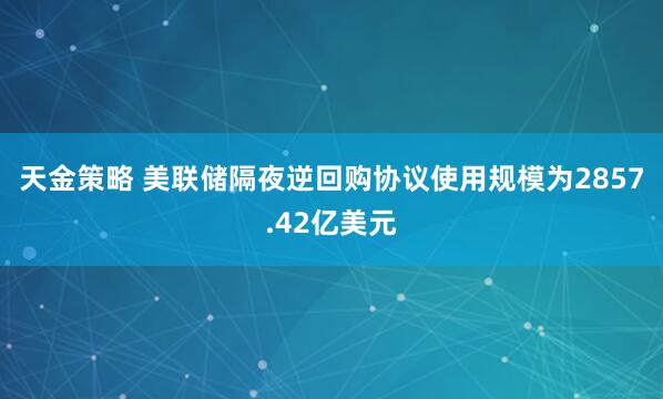天金策略 美联储隔夜逆回购协议使用规模为2857.42亿美元