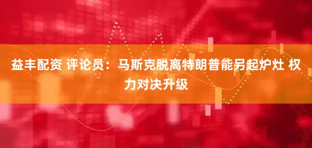 益丰配资 评论员：马斯克脱离特朗普能另起炉灶 权力对决升级