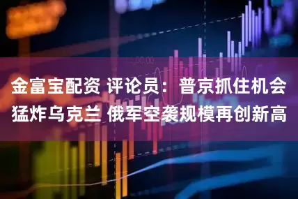 金富宝配资 评论员：普京抓住机会猛炸乌克兰 俄军空袭规模再创新高