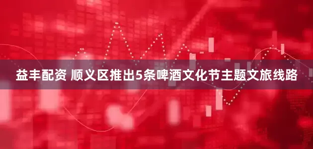 益丰配资 顺义区推出5条啤酒文化节主题文旅线路