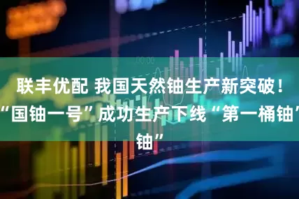 联丰优配 我国天然铀生产新突破！“国铀一号”成功生产下线“第一桶铀”
