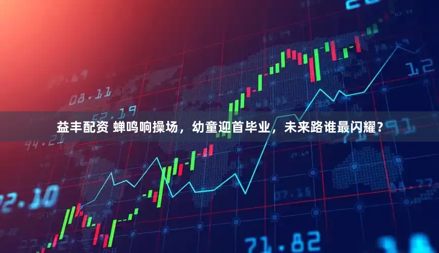 益丰配资 蝉鸣响操场，幼童迎首毕业，未来路谁最闪耀？
