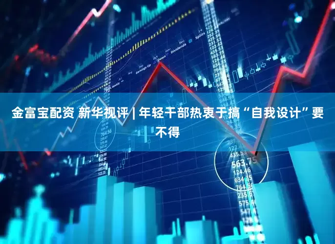 金富宝配资 新华视评 | 年轻干部热衷于搞“自我设计”要不得