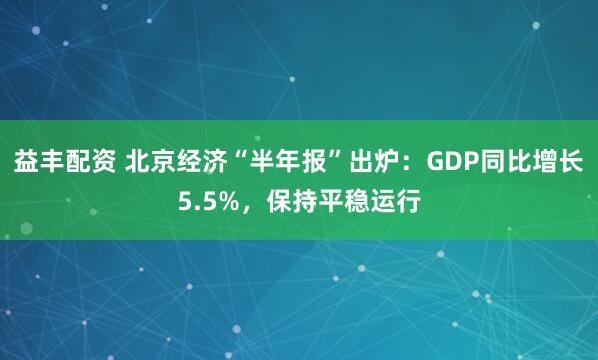 益丰配资 北京经济“半年报”出炉：GDP同比增长5.5%，保持平稳运行