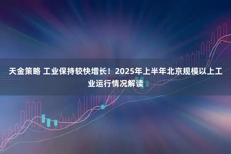 天金策略 工业保持较快增长！2025年上半年北京规模以上工业运行情况解读
