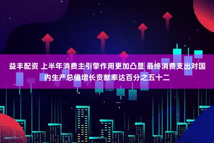 益丰配资 上半年消费主引擎作用更加凸显 最终消费支出对国内生产总值增长贡献率达百分之五十二