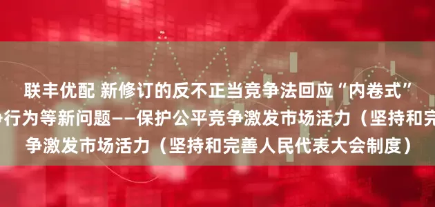 联丰优配 新修订的反不正当竞争法回应“内卷式”竞争、网络不正当竞争行为等新问题——保护公平竞争激发市场活力（坚持和完善人民代表大会制度）