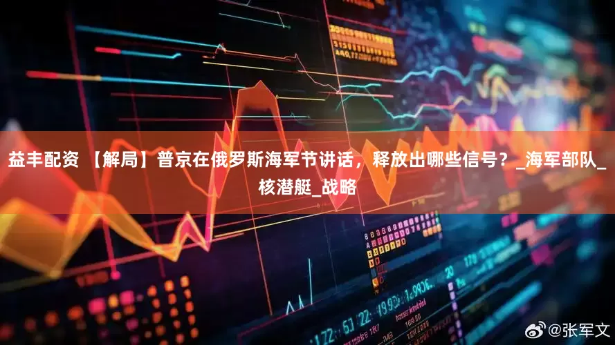 益丰配资 【解局】普京在俄罗斯海军节讲话，释放出哪些信号？_海军部队_核潜艇_战略