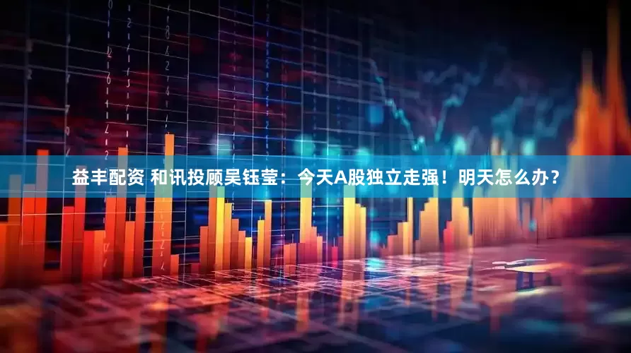 益丰配资 和讯投顾吴钰莹：今天A股独立走强！明天怎么办？