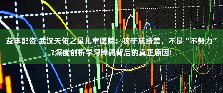 益丰配资 武汉天佑之星儿童医院：孩子成绩差，不是“不努力”?深度剖析学习障碍背后的真正原因!