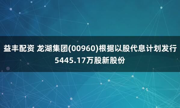 益丰配资 龙湖集团(00960)根据以股代息计划发行5445.17万股新股份