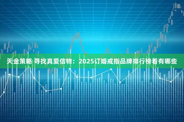 天金策略 寻找真爱信物：2025订婚戒指品牌排行榜看有哪些