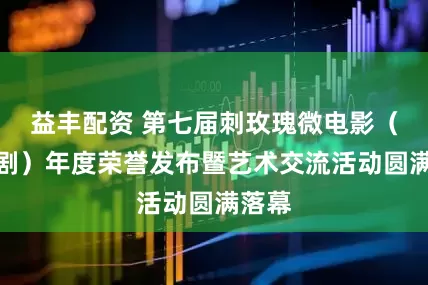 益丰配资 第七届刺玫瑰微电影（微短剧）年度荣誉发布暨艺术交流活动圆满落幕