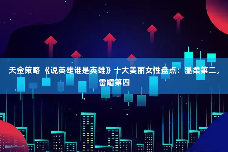 天金策略 《说英雄谁是英雄》十大美丽女性盘点：温柔第二，雷媚第四