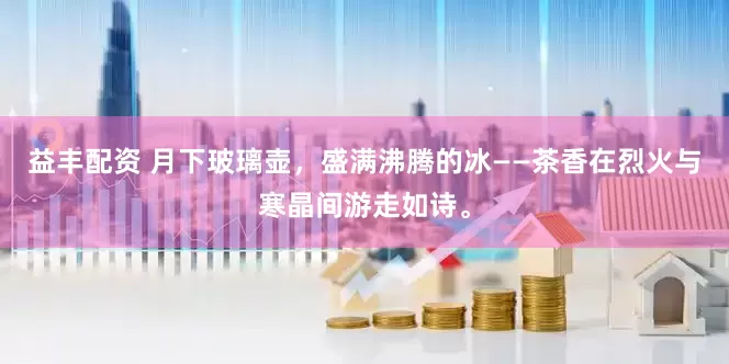 益丰配资 月下玻璃壶，盛满沸腾的冰——茶香在烈火与寒晶间游走如诗。